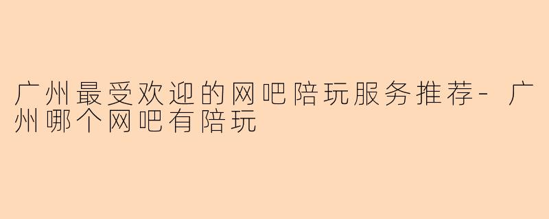 广州最受欢迎的网吧陪玩服务推荐-广州哪个网吧有陪玩
