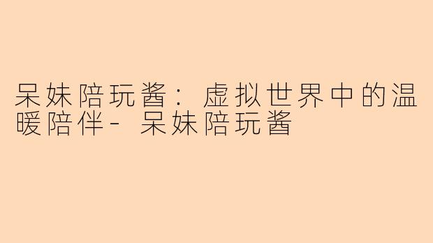 呆妹陪玩酱：虚拟世界中的温暖陪伴-呆妹陪玩酱