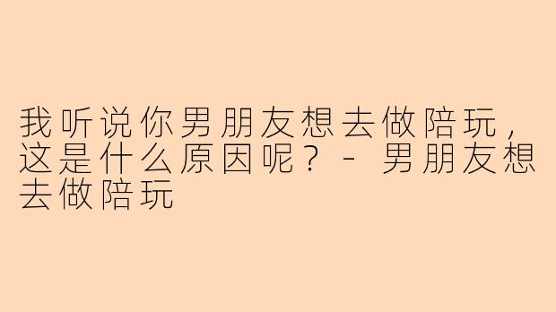 我听说你男朋友想去做陪玩，这是什么原因呢？