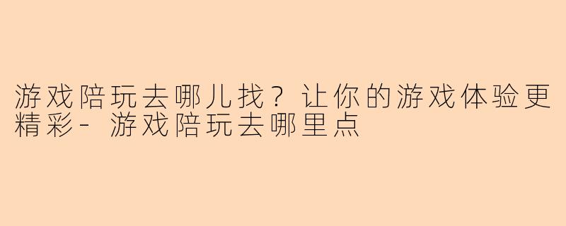 游戏陪玩去哪儿找？让你的游戏体验更精彩-游戏陪玩去哪里点