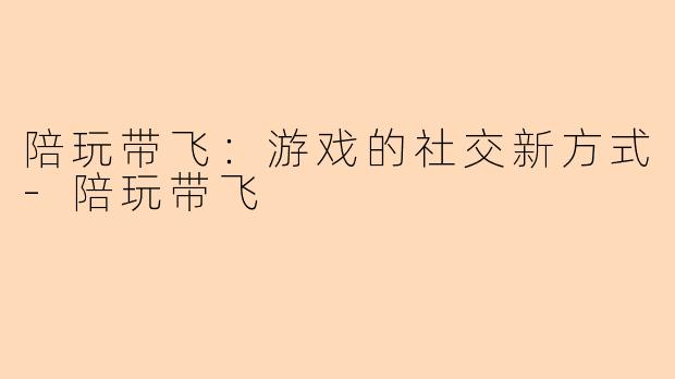 陪玩带飞：游戏的社交新方式-陪玩带飞