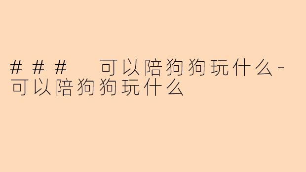 ### 可以陪狗狗玩什么-可以陪狗狗玩什么
