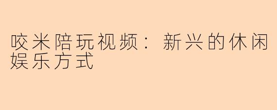 咬米陪玩视频:新兴的休闲娱乐方式