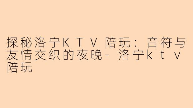 探秘洛宁KTV陪玩:音符与友情交织的夜晚-洛宁ktv陪玩