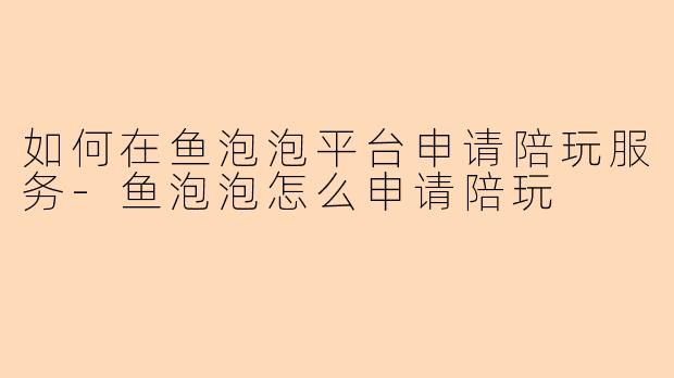 如何在鱼泡泡平台申请陪玩服务-鱼泡泡怎么申请陪玩