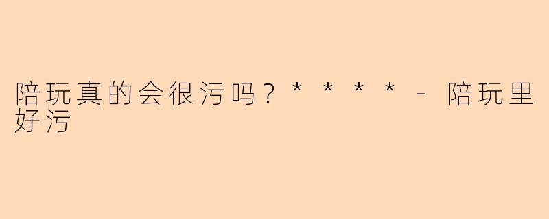 陪玩真的会很污吗？****-陪玩里好污