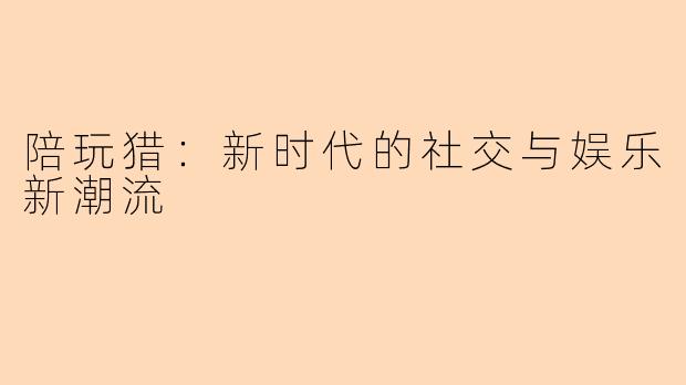 陪玩猎：新时代的社交与娱乐新潮流
