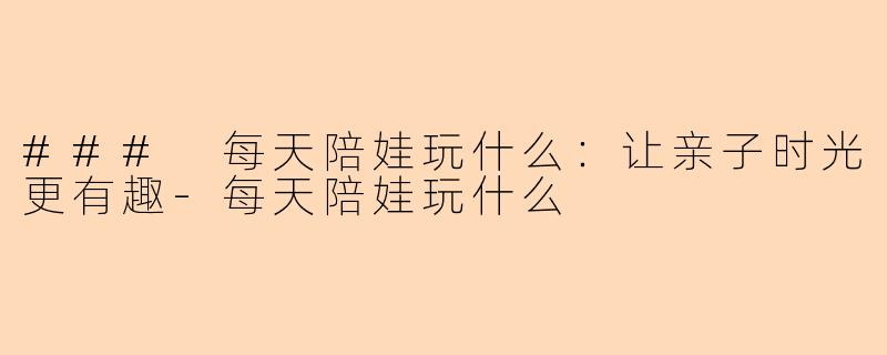 ### 每天陪娃玩什么：让亲子时光更有趣-每天陪娃玩什么