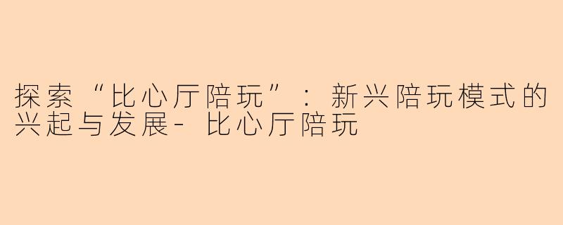 探索“比心厅陪玩”:新兴陪玩模式的兴起与发展-比心厅陪玩