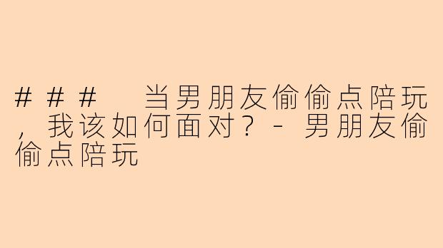 ### 当男朋友偷偷点陪玩，我该如何面对？-男朋友偷偷点陪玩