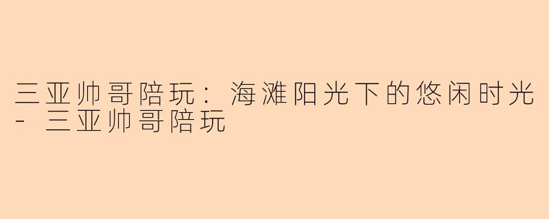 三亚帅哥陪玩：海滩阳光下的悠闲时光-三亚帅哥陪玩