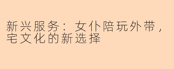 新兴服务:女仆陪玩外带,宅文化的新选择