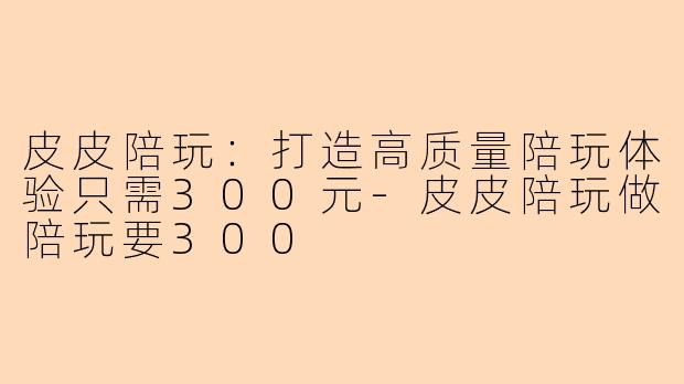 皮皮陪玩：打造高质量陪玩体验只需300元-皮皮陪玩做陪玩要300