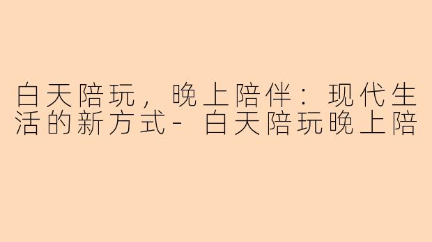 白天陪玩，晚上陪伴：现代生活的新方式-白天陪玩晚上陪