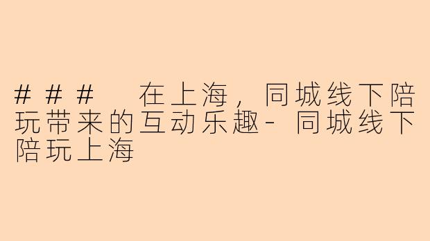 ### 在上海，同城线下陪玩带来的互动乐趣-同城线下陪玩上海