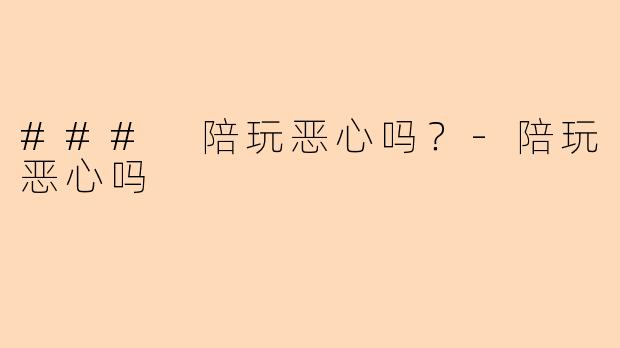 ### 陪玩恶心吗？-陪玩恶心吗