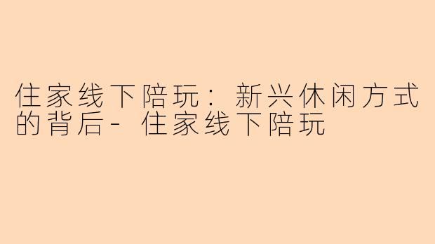 住家线下陪玩：新兴休闲方式的背后-住家线下陪玩