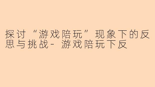 探讨“游戏陪玩”现象下的反思与挑战-游戏陪玩下反