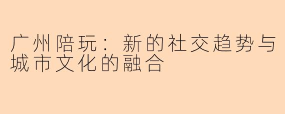 广州陪玩：新的社交趋势与城市文化的融合