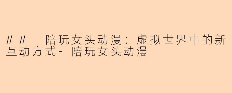 ## 陪玩女头动漫：虚拟世界中的新互动方式-陪玩女头动漫