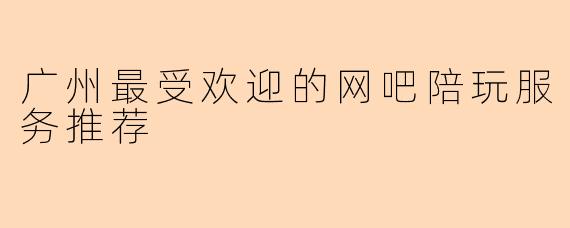广州最受欢迎的网吧陪玩服务推荐