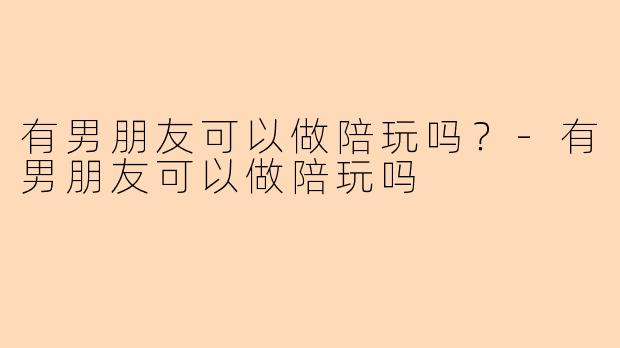 有男朋友可以做陪玩吗？-有男朋友可以做陪玩吗