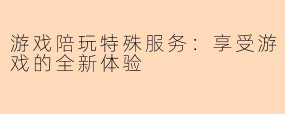 游戏陪玩特殊服务：享受游戏的全新体验