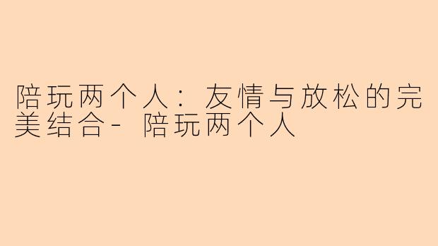 陪玩两个人:友情与放松的完美结合