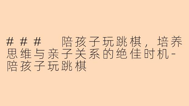 ### 陪孩子玩跳棋,培养思维与亲子关系的绝佳时机-陪孩子玩跳棋