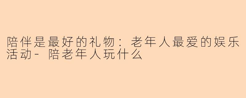 陪伴是最好的礼物：老年人最爱的娱乐活动-陪老年人玩什么