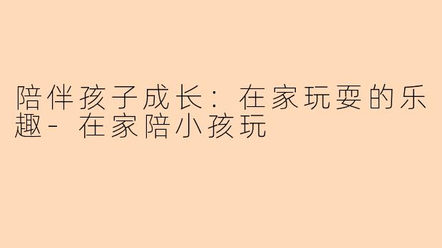 陪伴孩子成长：在家玩耍的乐趣-在家陪小孩玩