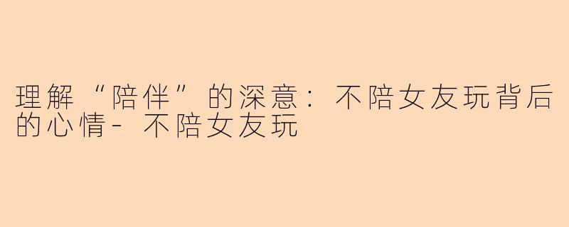 理解“陪伴”的深意：不陪女友玩背后的心情-不陪女友玩