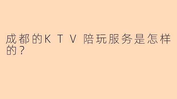 成都的KTV陪玩服务是怎样的？ 