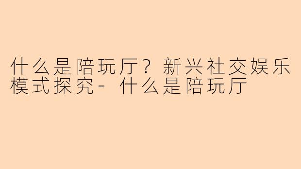 什么是陪玩厅？新兴社交娱乐模式探究-什么是陪玩厅