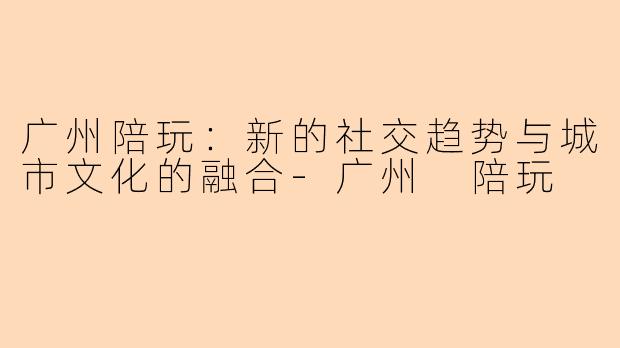广州陪玩：新的社交趋势与城市文化的融合-广州 陪玩