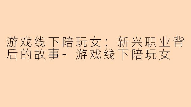 游戏线下陪玩女：新兴职业背后的故事-游戏线下陪玩女