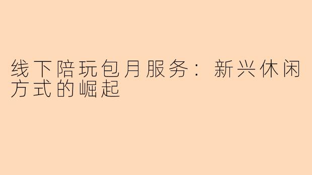 线下陪玩包月服务：新兴休闲方式的崛起