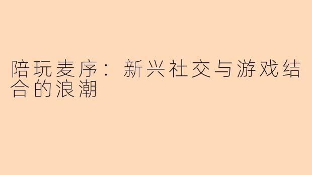 陪玩麦序：新兴社交与游戏结合的浪潮