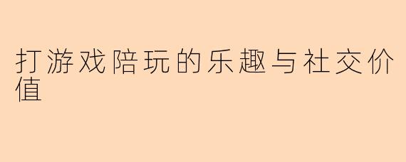 打游戏陪玩的乐趣与社交价值