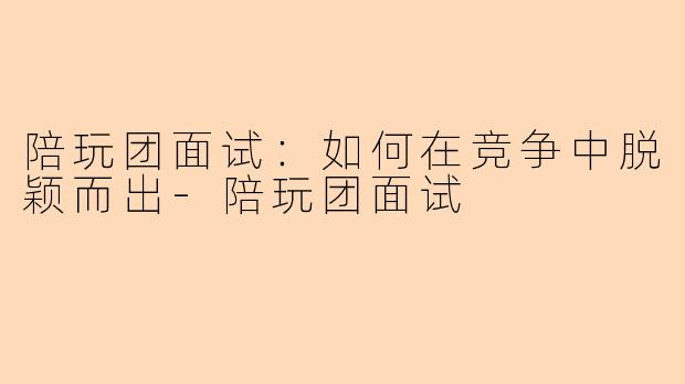 陪玩团面试：如何在竞争中脱颖而出-陪玩团面试