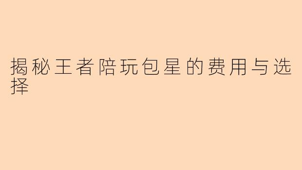 揭秘王者陪玩包星的费用与选择