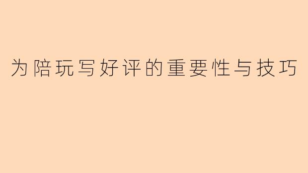 为陪玩写好评的重要性与技巧