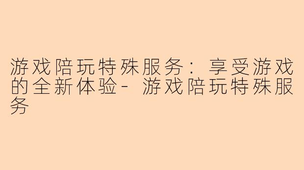 游戏陪玩特殊服务：享受游戏的全新体验-游戏陪玩特殊服务
