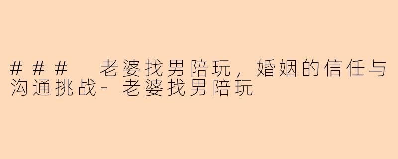 ### 老婆找男陪玩，婚姻的信任与沟通挑战-老婆找男陪玩