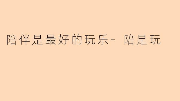 陪伴是最好的玩乐-陪是玩