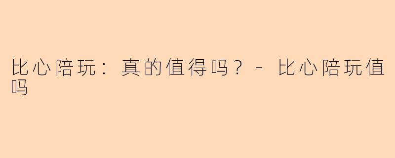 比心陪玩：真的值得吗？-比心陪玩值吗