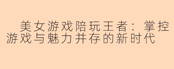  美女游戏陪玩王者：掌控游戏与魅力并存的新时代