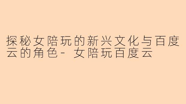探秘女陪玩的新兴文化与百度云的角色-女陪玩百度云