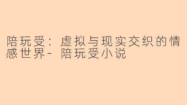 陪玩受：虚拟与现实交织的情感世界-陪玩受小说