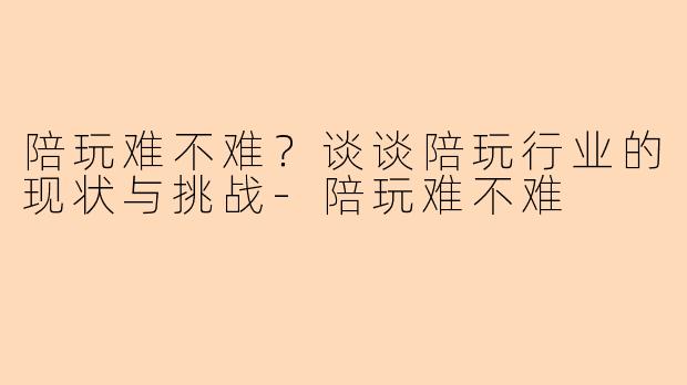 陪玩难不难？谈谈陪玩行业的现状与挑战-陪玩难不难